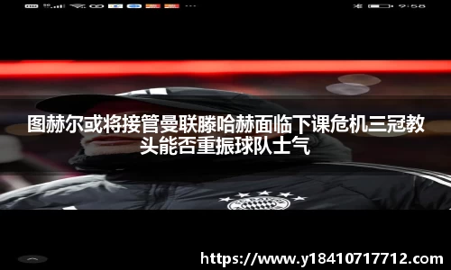 图赫尔或将接管曼联滕哈赫面临下课危机三冠教头能否重振球队士气